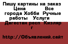 Пишу картины на заказ › Цена ­ 6 000 - Все города Хобби. Ручные работы » Услуги   . Дагестан респ.,Кизляр г.